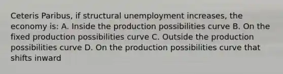 Ceteris Paribus, if structural unemployment increases, the economy is: A. Inside the production possibilities curve B. On the fixed production possibilities curve C. Outside the production possibilities curve D. On the production possibilities curve that shifts inward