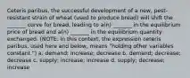 Ceteris paribus, the successful development of a new, pest-resistant strain of wheat (used to produce bread) will shift the _______ curve for bread, leading to a(n) _______ in the equilibrium price of bread and a(n) _______ in the equilibrium quantity exchanged. (NOTE: In this context, the expression ceteris paribus, used here and below, means "holding other variables constant.") a. demand; increase; decrease b. demand; decrease; decrease c. supply; increase; increase d. supply; decrease; increase