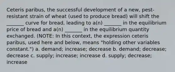 Ceteris paribus, the successful development of a new, pest-resistant strain of wheat (used to produce bread) will shift the _______ curve for bread, leading to a(n) _______ in the equilibrium price of bread and a(n) _______ in the equilibrium quantity exchanged. (NOTE: In this context, the expression ceteris paribus, used here and below, means "holding other variables constant.") a. demand; increase; decrease b. demand; decrease; decrease c. supply; increase; increase d. supply; decrease; increase