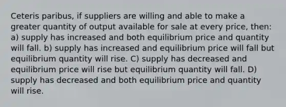 Ceteris paribus, if suppliers are willing and able to make a greater quantity of output available for sale at every price, then: a) supply has increased and both equilibrium price and quantity will fall. b) supply has increased and equilibrium price will fall but equilibrium quantity will rise. C) supply has decreased and equilibrium price will rise but equilibrium quantity will fall. D) supply has decreased and both equilibrium price and quantity will rise.