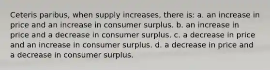 Ceteris paribus, when supply increases, there is: a. an increase in price and an increase in consumer surplus. b. an increase in price and a decrease in consumer surplus. c. a decrease in price and an increase in consumer surplus. d. a decrease in price and a decrease in consumer surplus.