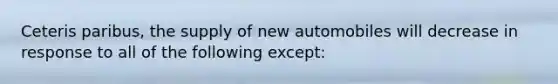 Ceteris paribus, the supply of new automobiles will decrease in response to all of the following except: