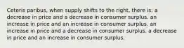 Ceteris paribus, when supply shifts to the right, there is: a decrease in price and a decrease in consumer surplus. an increase in price and an increase in consumer surplus. an increase in price and a decrease in consumer surplus. a decrease in price and an increase in consumer surplus.