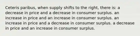 Ceteris paribus, when supply shifts to the right, there is: a decrease in price and a decrease in consumer surplus. an increase in price and an increase in consumer surplus. an increase in price and a decrease in consumer surplus. a decrease in price and an increase in consumer surplus.