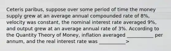 Ceteris paribus, suppose over some period of time the money supply grew at an average annual compounded rate of 8%, velocity was constant, the nominal interest rate averaged 9%, and output grew at an average annual rate of 3%. According to the Quantity Theory of Money, inflation averaged ___________ per annum, and the real interest rate was ___________>