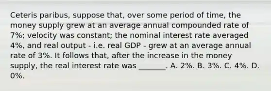 Ceteris paribus, suppose that, over some period of time, the money supply grew at an average annual compounded rate of 7%; velocity was constant; the nominal interest rate averaged 4%, and real output - i.e. real GDP - grew at an average annual rate of 3%. It follows that, after the increase in the money supply, the real interest rate was _______. A. 2%. B. 3%. C. 4%. D. 0%.