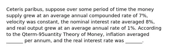 Ceteris paribus, suppose over some period of time the money supply grew at an average annual compounded rate of 7%, velocity was constant, the nominal interest rate averaged 8%, and real output grew at an average annual rate of 1%. According to the Qterm-95uantity Theory of Money, inflation averaged _______ per annum, and the real interest rate was _______.