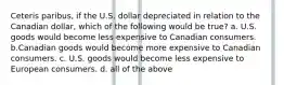 Ceteris paribus, if the U.S. dollar depreciated in relation to the Canadian dollar, which of the following would be true? a. U.S. goods would become less expensive to Canadian consumers. b.Canadian goods would become more expensive to Canadian consumers. c. U.S. goods would become less expensive to European consumers. d. all of the above