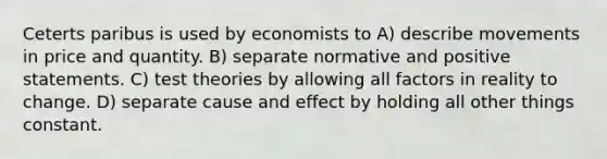 Ceterts paribus is used by economists to A) describe movements in price and quantity. B) separate normative and positive statements. C) test theories by allowing all factors in reality to change. D) separate cause and effect by holding all other things constant.