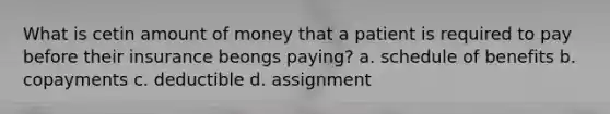 What is cetin amount of money that a patient is required to pay before their insurance beongs paying? a. schedule of benefits b. copayments c. deductible d. assignment