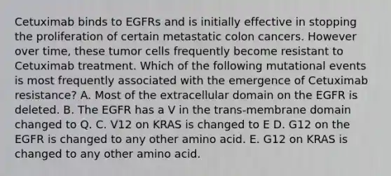 Cetuximab binds to EGFRs and is initially effective in stopping the proliferation of certain metastatic colon cancers. However over time, these tumor cells frequently become resistant to Cetuximab treatment. Which of the following mutational events is most frequently associated with the emergence of Cetuximab resistance? A. Most of the extracellular domain on the EGFR is deleted. B. The EGFR has a V in the trans-membrane domain changed to Q. C. V12 on KRAS is changed to E D. G12 on the EGFR is changed to any other amino acid. E. G12 on KRAS is changed to any other amino acid.