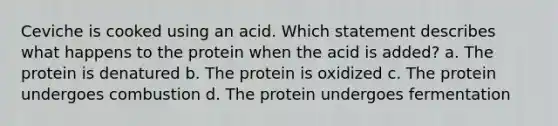 Ceviche is cooked using an acid. Which statement describes what happens to the protein when the acid is added? a. The protein is denatured b. The protein is oxidized c. The protein undergoes combustion d. The protein undergoes fermentation