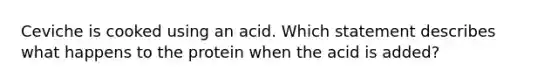 Ceviche is cooked using an acid. Which statement describes what happens to the protein when the acid is added?