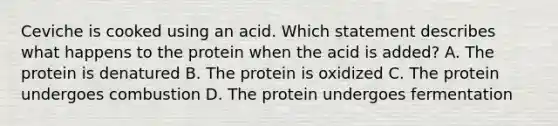 Ceviche is cooked using an acid. Which statement describes what happens to the protein when the acid is added? A. The protein is denatured B. The protein is oxidized C. The protein undergoes combustion D. The protein undergoes fermentation