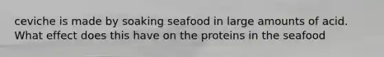 ceviche is made by soaking seafood in large amounts of acid. What effect does this have on the proteins in the seafood