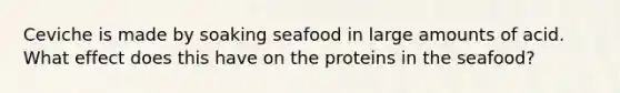 Ceviche is made by soaking seafood in large amounts of acid. What effect does this have on the proteins in the seafood?