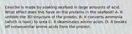 Ceviche is made by soaking seafood in large amounts of acid. What effect does this have on the proteins in the seafood? A- It unfolds the 3D structure of the protein. B- It converts ammonia (which is toxic) to urea C- It deaminates amino acids. D- It breaks off nonessential amino acids from the protein.