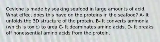 Ceviche is made by soaking seafood in large amounts of acid. What effect does this have on the proteins in the seafood? A- It unfolds the 3D structure of the protein. B- It converts ammonia (which is toxic) to urea C- It deaminates <a href='https://www.questionai.com/knowledge/k9gb720LCl-amino-acids' class='anchor-knowledge'>amino acids</a>. D- It breaks off nonessential amino acids from the protein.