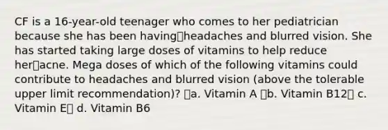 CF is a 16-year-old teenager who comes to her pediatrician because she has been havingheadaches and blurred vision. She has started taking large doses of vitamins to help reduce heracne. Mega doses of which of the following vitamins could contribute to headaches and blurred vision (above the tolerable upper limit recommendation)? a. Vitamin A b. Vitamin B12 c. Vitamin E d. Vitamin B6