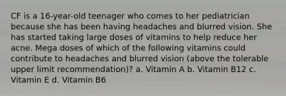 CF is a 16-year-old teenager who comes to her pediatrician because she has been having headaches and blurred vision. She has started taking large doses of vitamins to help reduce her acne. Mega doses of which of the following vitamins could contribute to headaches and blurred vision (above the tolerable upper limit recommendation)? a. Vitamin A b. Vitamin B12 c. Vitamin E d. Vitamin B6