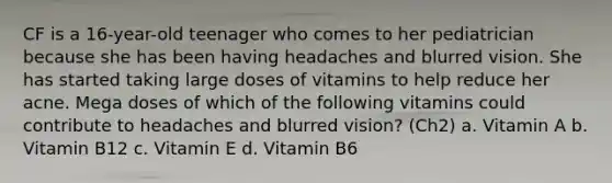 CF is a 16-year-old teenager who comes to her pediatrician because she has been having headaches and blurred vision. She has started taking large doses of vitamins to help reduce her acne. Mega doses of which of the following vitamins could contribute to headaches and blurred vision? (Ch2) a. Vitamin A b. Vitamin B12 c. Vitamin E d. Vitamin B6