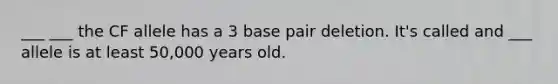 ___ ___ the CF allele has a 3 base pair deletion. It's called and ___ allele is at least 50,000 years old.