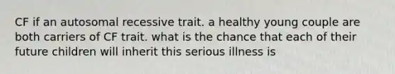 CF if an autosomal recessive trait. a healthy young couple are both carriers of CF trait. what is the chance that each of their future children will inherit this serious illness is