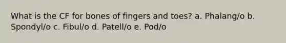 What is the CF for bones of fingers and toes? a. Phalang/o b. Spondyl/o c. Fibul/o d. Patell/o e. Pod/o