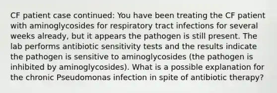 CF patient case continued: You have been treating the CF patient with aminoglycosides for respiratory tract infections for several weeks already, but it appears the pathogen is still present. The lab performs antibiotic sensitivity tests and the results indicate the pathogen is sensitive to aminoglycosides (the pathogen is inhibited by aminoglycosides). What is a possible explanation for the chronic Pseudomonas infection in spite of antibiotic therapy?