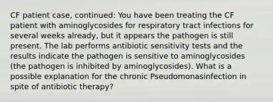 CF patient case, continued: You have been treating the CF patient with aminoglycosides for respiratory tract infections for several weeks already, but it appears the pathogen is still present. The lab performs antibiotic sensitivity tests and the results indicate the pathogen is sensitive to aminoglycosides (the pathogen is inhibited by aminoglycosides). What is a possible explanation for the chronic Pseudomonasinfection in spite of antibiotic therapy?