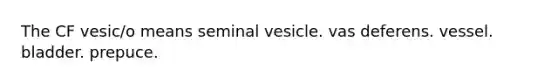 The CF vesic/o means seminal vesicle. vas deferens. vessel. bladder. prepuce.