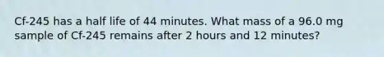 Cf-245 has a half life of 44 minutes. What mass of a 96.0 mg sample of Cf-245 remains after 2 hours and 12 minutes?