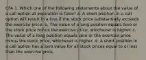 CFA 1. Which one of the following statements about the value of a call option at expiration is false? a. A short position in a call option will result in a loss if the stock price substantially exceeds the exercise price. b. The value of a long position equals zero or the stock price minus the exercise price, whichever is higher. c. The value of a long position equals zero or the exercise price minus the stock price, whichever is higher. d. A short position in a call option has a zero value for all stock prices equal to or less than the exercise price.