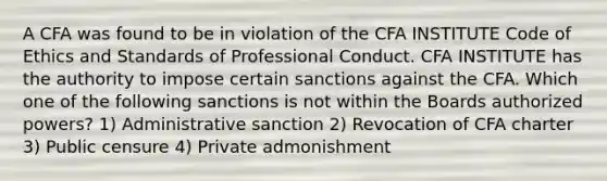 A CFA was found to be in violation of the CFA INSTITUTE Code of Ethics and Standards of Professional Conduct. CFA INSTITUTE has the authority to impose certain sanctions against the CFA. Which one of the following sanctions is not within the Boards authorized powers? 1) Administrative sanction 2) Revocation of CFA charter 3) Public censure 4) Private admonishment