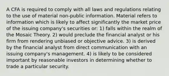 A CFA is required to comply with all laws and regulations relating to the use of material non-public information. Material refers to information which is likely to affect significantly the market price of the issuing company's securities or: 1) falls within the realm of the Mosaic Theory. 2) would preclude the financial analyst or his firm from rendering unbiased or objective advice. 3) is derived by the financial analyst from direct communication with an issuing company's management. 4) is likely to be considered important by reasonable investors in determining whether to trade a particular security.
