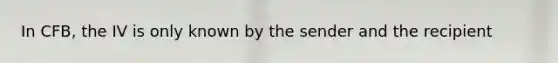 In CFB, the IV is only known by the sender and the recipient