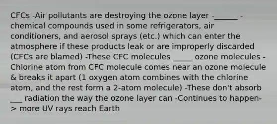 CFCs -Air pollutants are destroying the ozone layer -______ - chemical compounds used in some refrigerators, air conditioners, and aerosol sprays (etc.) which can enter the atmosphere if these products leak or are improperly discarded (CFCs are blamed) -These CFC molecules _____ ozone molecules -Chlorine atom from CFC molecule comes near an ozone molecule & breaks it apart (1 oxygen atom combines with the chlorine atom, and the rest form a 2-atom molecule) -These don't absorb ___ radiation the way the ozone layer can -Continues to happen-> more UV rays reach Earth