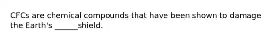 CFCs are chemical compounds that have been shown to damage the Earth's ______shield.