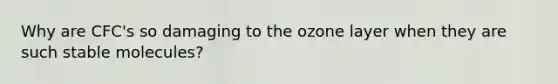 Why are CFC's so damaging to the ozone layer when they are such stable molecules?