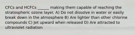 CFCs and HCFCs ______ making them capable of reaching the stratospheric ozone layer. A) Do not dissolve in water or easily break down in the atmosphere B) Are lighter than other chlorine compounds C) Jet upward when released D) Are attracted to ultraviolet radiation