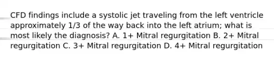 CFD findings include a systolic jet traveling from the left ventricle approximately 1/3 of the way back into the left atrium; what is most likely the diagnosis? A. 1+ Mitral regurgitation B. 2+ Mitral regurgitation C. 3+ Mitral regurgitation D. 4+ Mitral regurgitation