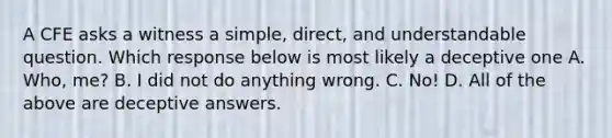 A CFE asks a witness a simple, direct, and understandable question. Which response below is most likely a deceptive one A. Who, me? B. I did not do anything wrong. C. No! D. All of the above are deceptive answers.