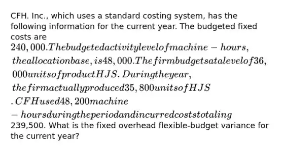 CFH. Inc., which uses a standard costing system, has the following information for the current year. The budgeted fixed costs are 240,000. The budgeted activity level of machine-hours, the allocation base, is 48,000. The firm budgets at a level of 36,000 units of product HJS. During the year, the firm actually produced 35,800 units of HJS. CFH used 48,200 machine-hours during the period and incurred costs totaling239,500. What is the fixed overhead flexible-budget variance for the current year?