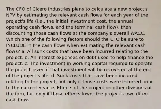 The CFO of Cicero Industries plans to calculate a new project's NPV by estimating the relevant cash flows for each year of the project's life (i.e., the initial investment cost, the annual operating cash flows, and the terminal cash flow), then discounting those cash flows at the company's overall WACC. Which one of the following factors should the CFO be sure to INCLUDE in the cash flows when estimating the relevant cash flows? a. All sunk costs that have been incurred relating to the project. b. All interest expenses on debt used to help finance the project. c. The investment in working capital required to operate the project, even if that investment will be recovered at the end of the project's life. d. Sunk costs that have been incurred relating to the project, but only if those costs were incurred prior to the current year. e. Effects of the project on other divisions of the firm, but only if those effects lower the project's own direct cash flows