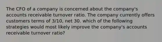 The CFO of a company is concerned about the company's accounts receivable turnover ratio. The company currently offers customers terms of 3/10, net 30. which of the following strategies would most likely improve the company's accounts receivable turnover ratio?