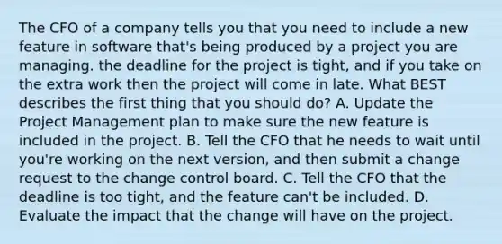 The CFO of a company tells you that you need to include a new feature in software that's being produced by a project you are managing. the deadline for the project is tight, and if you take on the extra work then the project will come in late. What BEST describes the first thing that you should do? A. Update the Project Management plan to make sure the new feature is included in the project. B. Tell the CFO that he needs to wait until you're working on the next version, and then submit a change request to the change control board. C. Tell the CFO that the deadline is too tight, and the feature can't be included. D. Evaluate the impact that the change will have on the project.