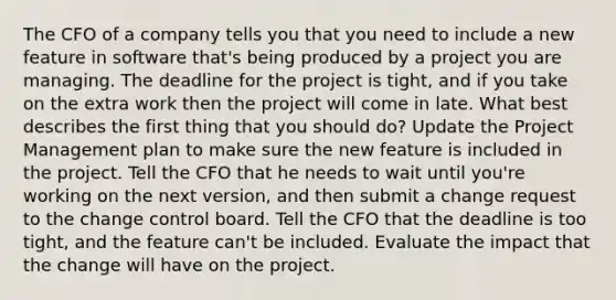 The CFO of a company tells you that you need to include a new feature in software that's being produced by a project you are managing. The deadline for the project is tight, and if you take on the extra work then the project will come in late. What best describes the first thing that you should do? Update the Project Management plan to make sure the new feature is included in the project. Tell the CFO that he needs to wait until you're working on the next version, and then submit a change request to the change control board. Tell the CFO that the deadline is too tight, and the feature can't be included. Evaluate the impact that the change will have on the project.