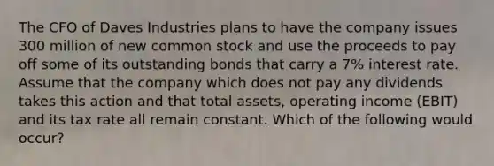 The CFO of Daves Industries plans to have the company issues 300 million of new common stock and use the proceeds to pay off some of its outstanding bonds that carry a 7% interest rate. Assume that the company which does not pay any dividends takes this action and that total assets, operating income (EBIT) and its tax rate all remain constant. Which of the following would occur?