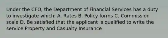 Under the CFO, the Department of Financial Services has a duty to investigate which: A. Rates B. Policy forms C. Commission scale D. Be satisfied that the applicant is qualified to write the service Property and Casualty Insurance