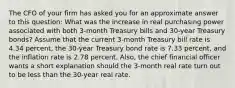 The CFO of your firm has asked you for an approximate answer to this​ question: What was the increase in real purchasing power associated with both​ 3-month Treasury bills and​ 30-year Treasury​ bonds? Assume that the current​ 3-month Treasury bill rate is 4.34 ​percent, the​ 30-year Treasury bond rate is 7.33 ​percent, and the inflation rate is 2.78 percent.​ Also, the chief financial officer wants a short explanation should the​ 3-month real rate turn out to be less than the​ 30-year real rate.